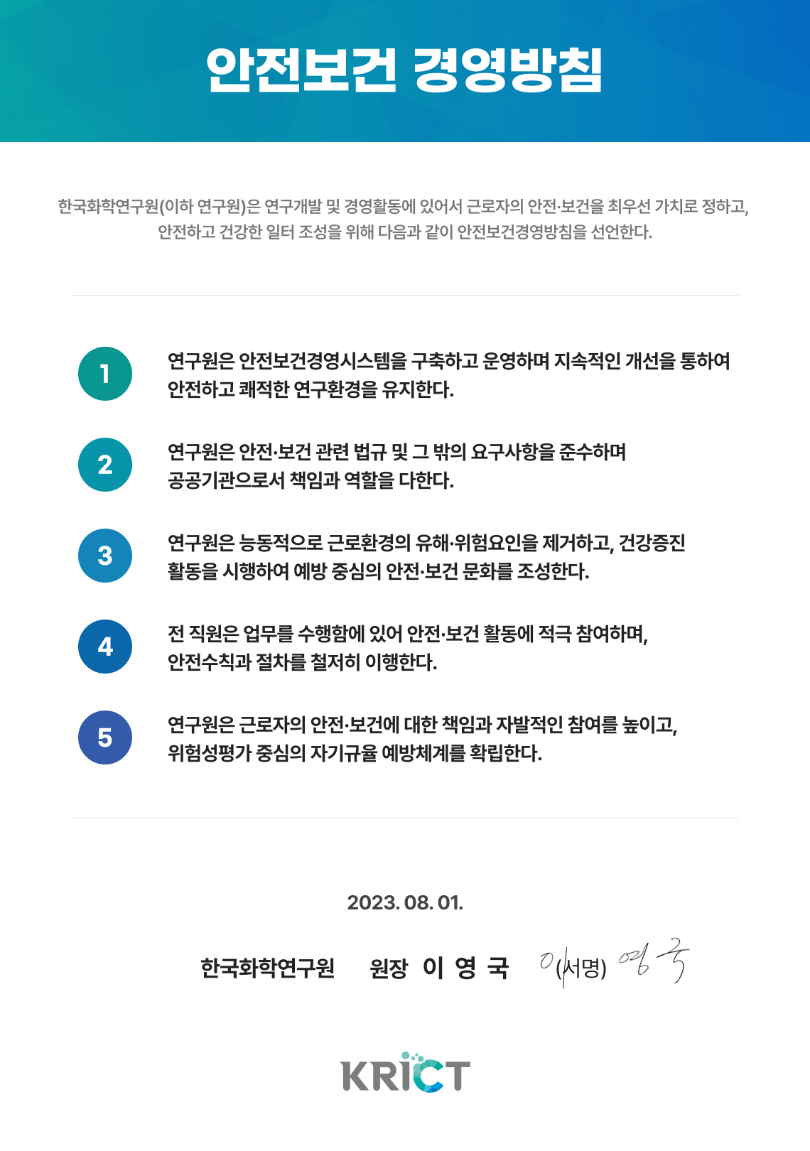 안전보건 경영방침 화학연구원은 연구개발 및 경영활동에 있어서 근로자의 안전·보건을 최우선 가치로 정하고, 안전하고 건강한 일터 조성을 위해 다음과 같이 안전보건경영방침을 선언한다.
    1. 연구원은 안전보건경영시스템을 구축하고 운영하며 지속적인 개선을 통하여 안전하고 쾌적한 연구환경을 유지한다.
2. 연구원은 안전·보건 관련 법규 및 그 밖의 요구사항을 준수하며 공공기관으로서 책임과 역할을 다한다.
3. 연구원은 능동적으로 근로환경의 유해·위험요인을 제거하고, 건강증진 활동을 시행하여 예방 중심의 안전·보건 문화를 조성한다.
4. 전 직원은 업무를 수행함에 있어 안전·보건 활동에 적극 참여하며, 안전수칙과 절차를 철저히 이행한다.
5. 연구원은 근로자의 안전·보건에 대한 책임과 자발적인 참여를 높이고, 위험성평가 중심의 자기규율 예방체계를 확립한다.
2023. 08. 01. 한국화학연구원 원장 이영국